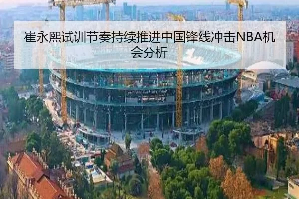 崔永熙试训节奏持续推进中国锋线冲击NBA机会分析